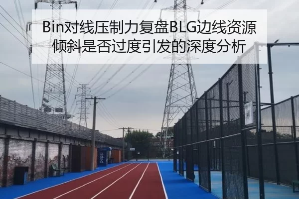 Bin对线压制力复盘BLG边线资源倾斜是否过度引发的深度分析