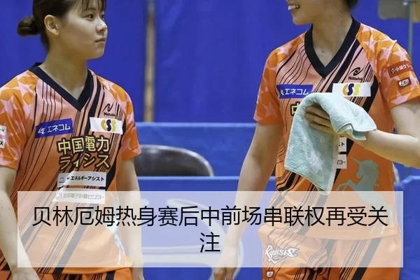 贝林厄姆热身赛后中前场串联权再受关注